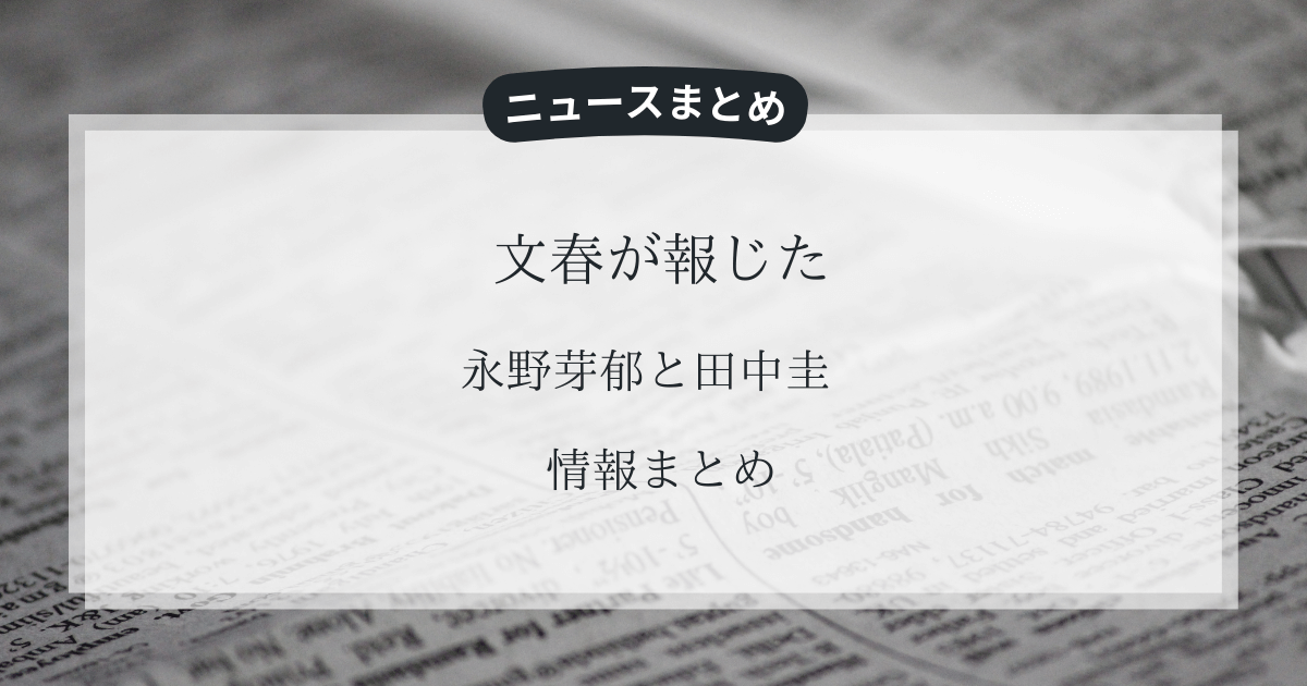 文春が報じた永野芽郁と田中圭の不倫・二股疑惑の内容を分かりやすくまとめました