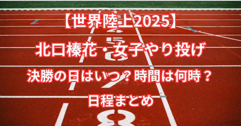 【世界陸上2025】北口榛花・女子やり投げ決勝の日はいつ？時間は何時？日程まとめ