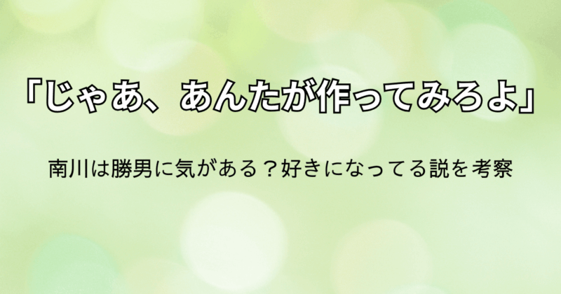 「じゃあ、あんたが作ってみろよ」第6話：南川は勝男に気がある？好きになってる説を考察