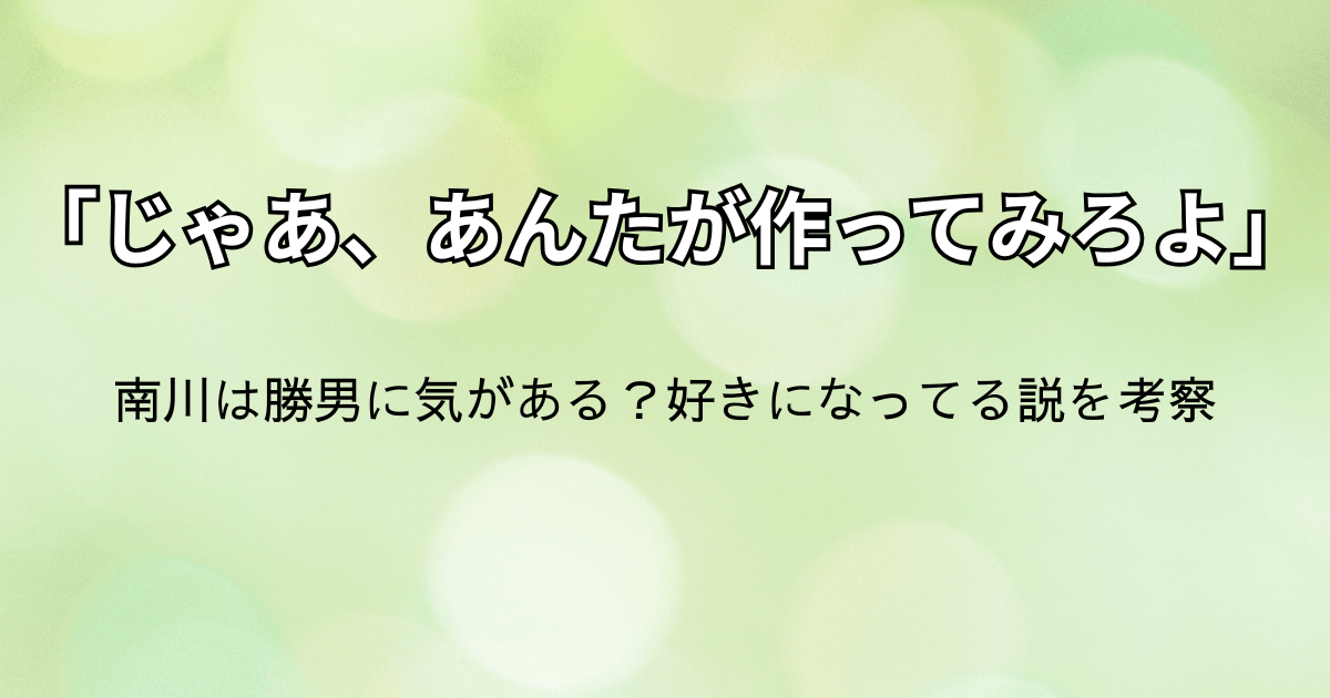 「じゃあ、あんたが作ってみろよ」第6話：南川は勝男に気がある？好きになってる説を考察