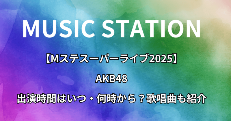 【Mステスーパーライブ2025】AKB48の出演時間はいつ・何時から？歌唱曲も紹介