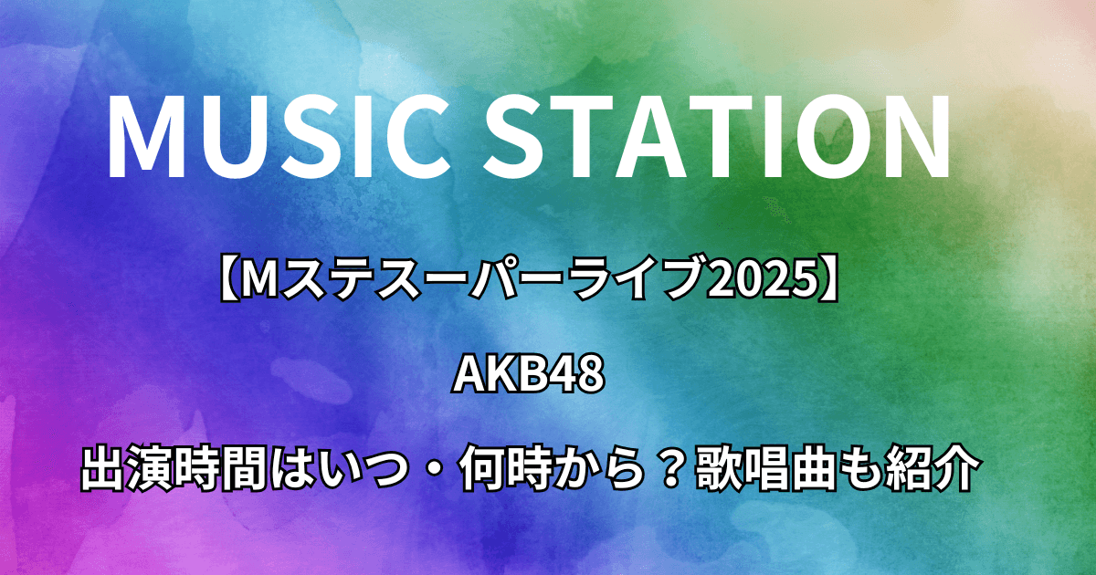 【Mステスーパーライブ2025】AKB48の出演時間はいつ・何時から？歌唱曲も紹介